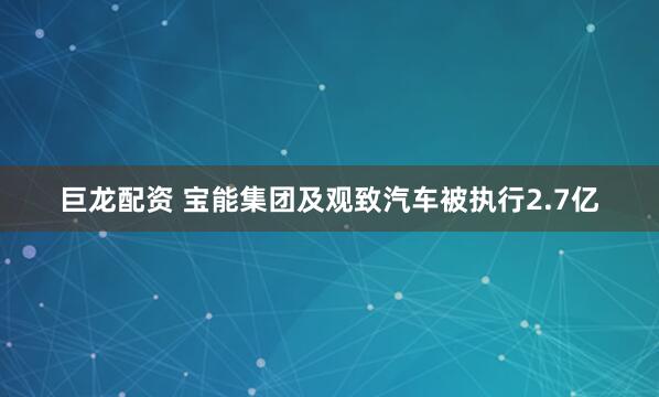 巨龙配资 宝能集团及观致汽车被执行2.7亿
