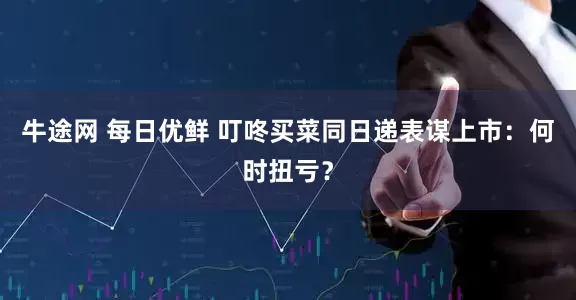 牛途网 每日优鲜 叮咚买菜同日递表谋上市：何时扭亏？