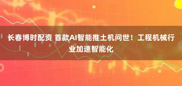 长春博时配资 首款AI智能推土机问世！工程机械行业加速智能化