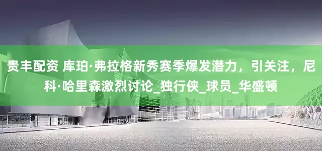 贵丰配资 库珀·弗拉格新秀赛季爆发潜力，引关注，尼科·哈里森激烈讨论_独行侠_球员_华盛顿