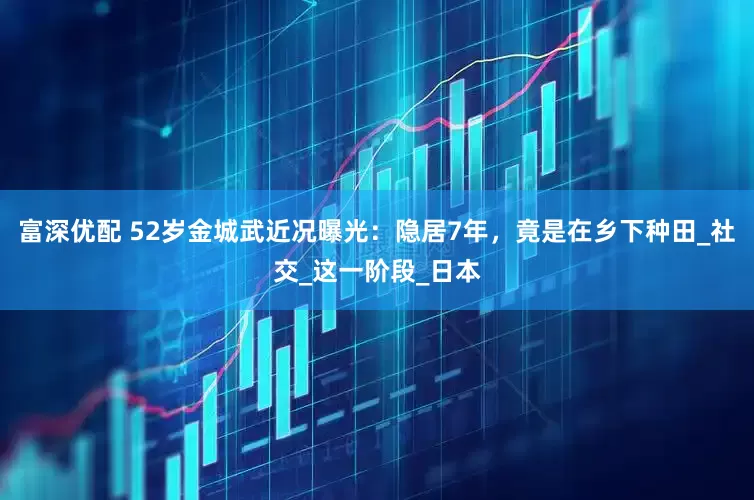 富深优配 52岁金城武近况曝光：隐居7年，竟是在乡下种田_社交_这一阶段_日本