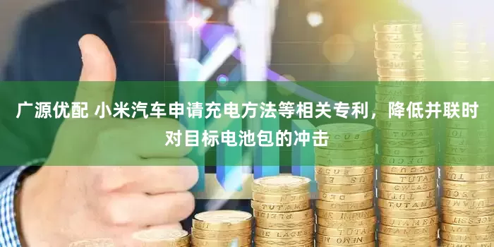 广源优配 小米汽车申请充电方法等相关专利，降低并联时对目标电池包的冲击