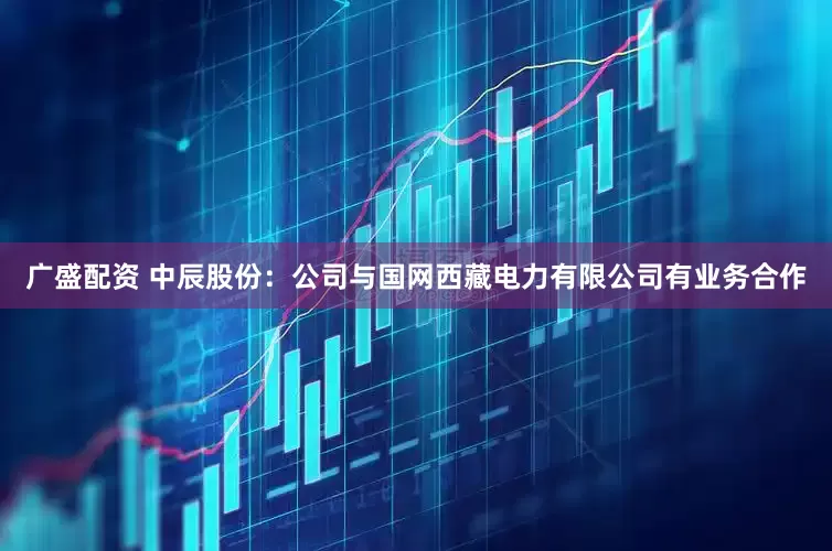 广盛配资 中辰股份：公司与国网西藏电力有限公司有业务合作