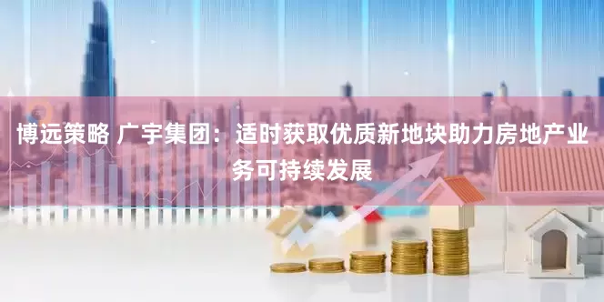 博远策略 广宇集团：适时获取优质新地块助力房地产业务可持续发展