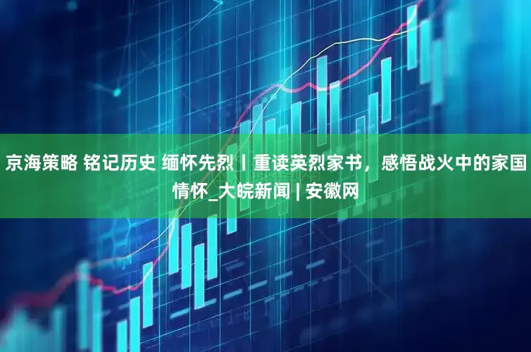京海策略 铭记历史 缅怀先烈丨重读英烈家书，感悟战火中的家国情怀_大皖新闻 | 安徽网