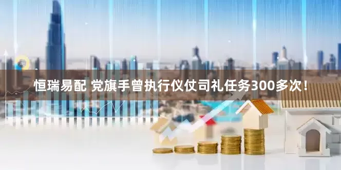 恒瑞易配 党旗手曾执行仪仗司礼任务300多次！