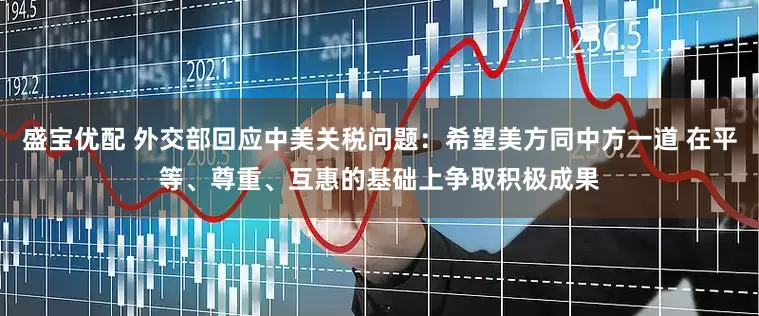 盛宝优配 外交部回应中美关税问题：希望美方同中方一道 在平等、尊重、互惠的基础上争取积极成果