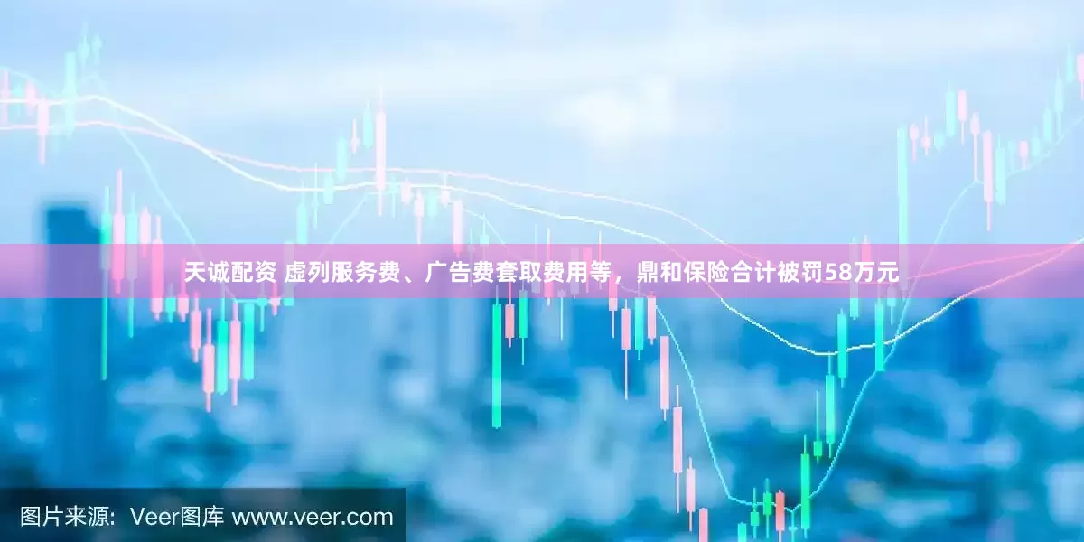 天诚配资 虚列服务费、广告费套取费用等，鼎和保险合计被罚58万元