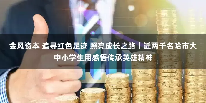 金风资本 追寻红色足迹 照亮成长之路丨近两千名哈市大中小学生用感悟传承英雄精神