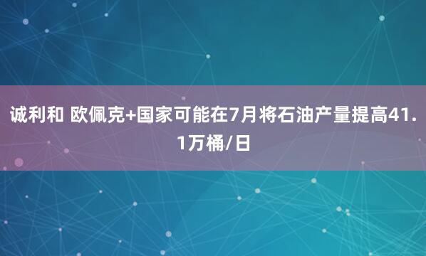 诚利和 欧佩克+国家可能在7月将石油产量提高41.1万桶/日