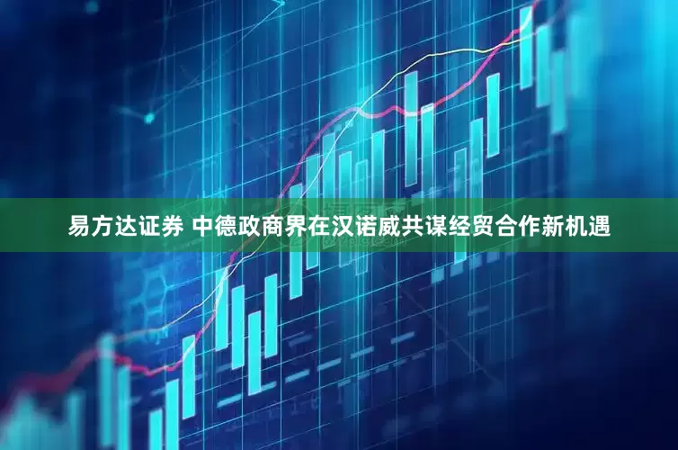 易方达证券 中德政商界在汉诺威共谋经贸合作新机遇