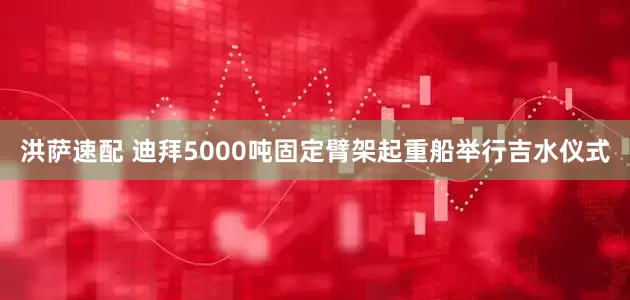 洪萨速配 迪拜5000吨固定臂架起重船举行吉水仪式
