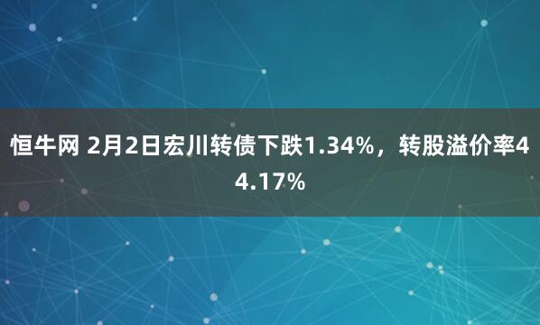 恒牛网 2月2日宏川转债下跌1.34%，转股溢价率44.17%