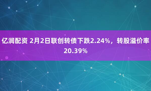 亿润配资 2月2日联创转债下跌2.24%，转股溢价率20.39%
