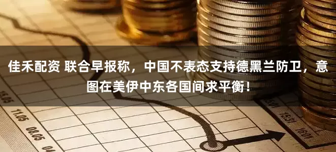 佳禾配资 联合早报称,中国不表态支持德黑兰防卫,意图在美伊中东各国间求平衡!